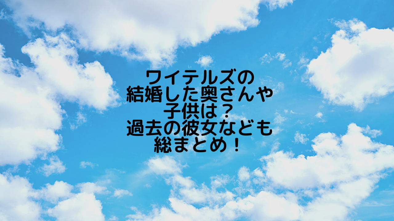 ワイテルズの結婚した奥さんや子供は 過去の彼女なども総まとめ